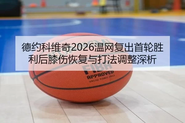 德约科维奇2026温网复出首轮胜利后膝伤恢复与打法调整深析