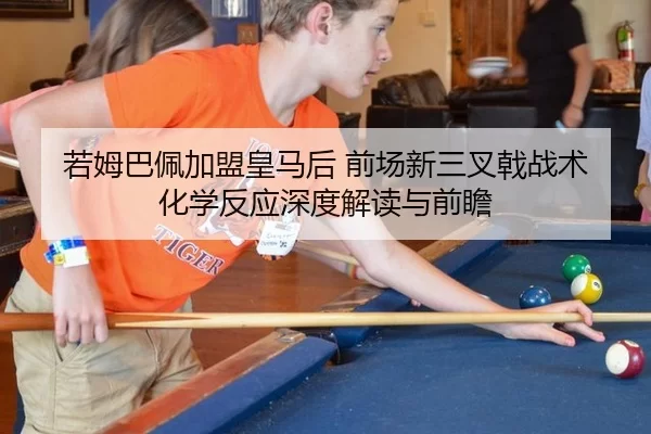 若姆巴佩加盟皇马后 前场新三叉戟战术化学反应深度解读与前瞻