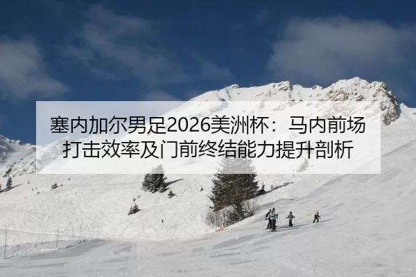 塞内加尔男足2026美洲杯：马内前场打击效率及门前终结能力提升剖析